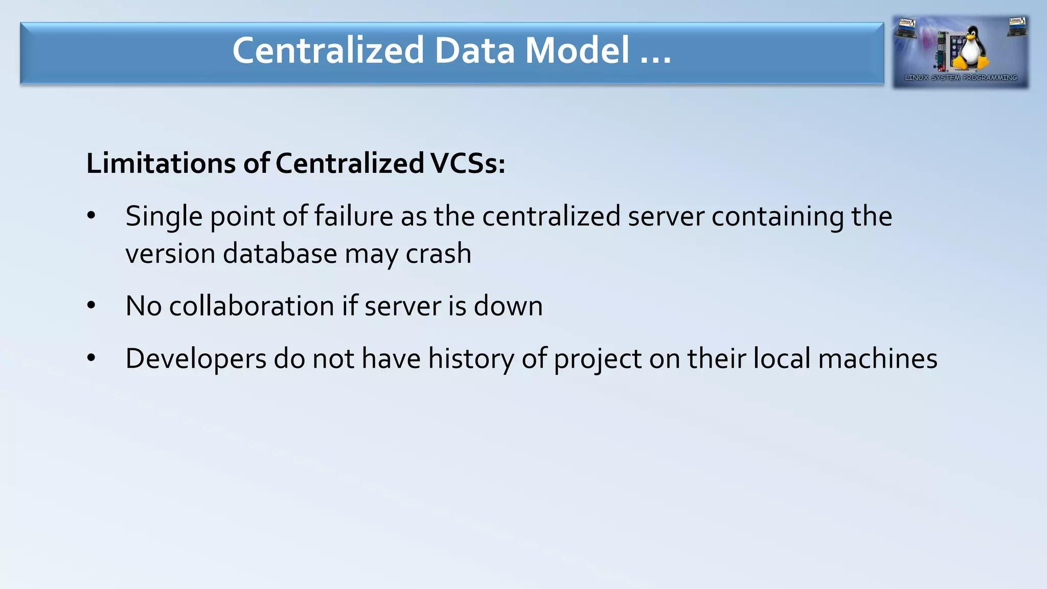 Limitations of CentralizedVCSs:
• Single point of failure as the centralized server containing the
version database may crash
• No collaboration if server is down
• Developers do not have history of project on their local machines
Centralized Data Model …
 