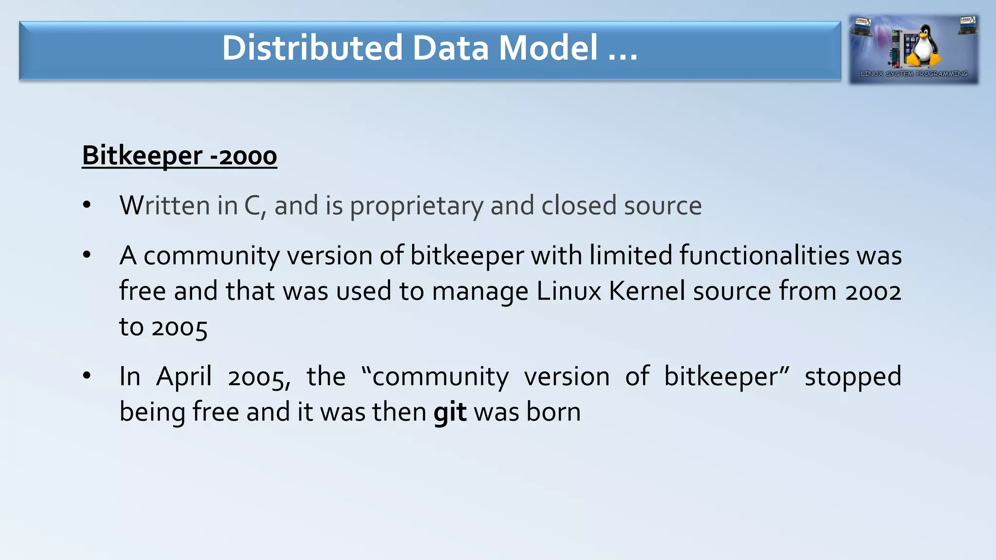 Bitkeeper -2000
• Written in C, and is proprietary and closed source
• A community version of bitkeeper with limited functionalities was
free and that was used to manage Linux Kernel source from 2002
to 2005
• In April 2005, the “community version of bitkeeper” stopped
being free and it was then git was born
Distributed Data Model …
 