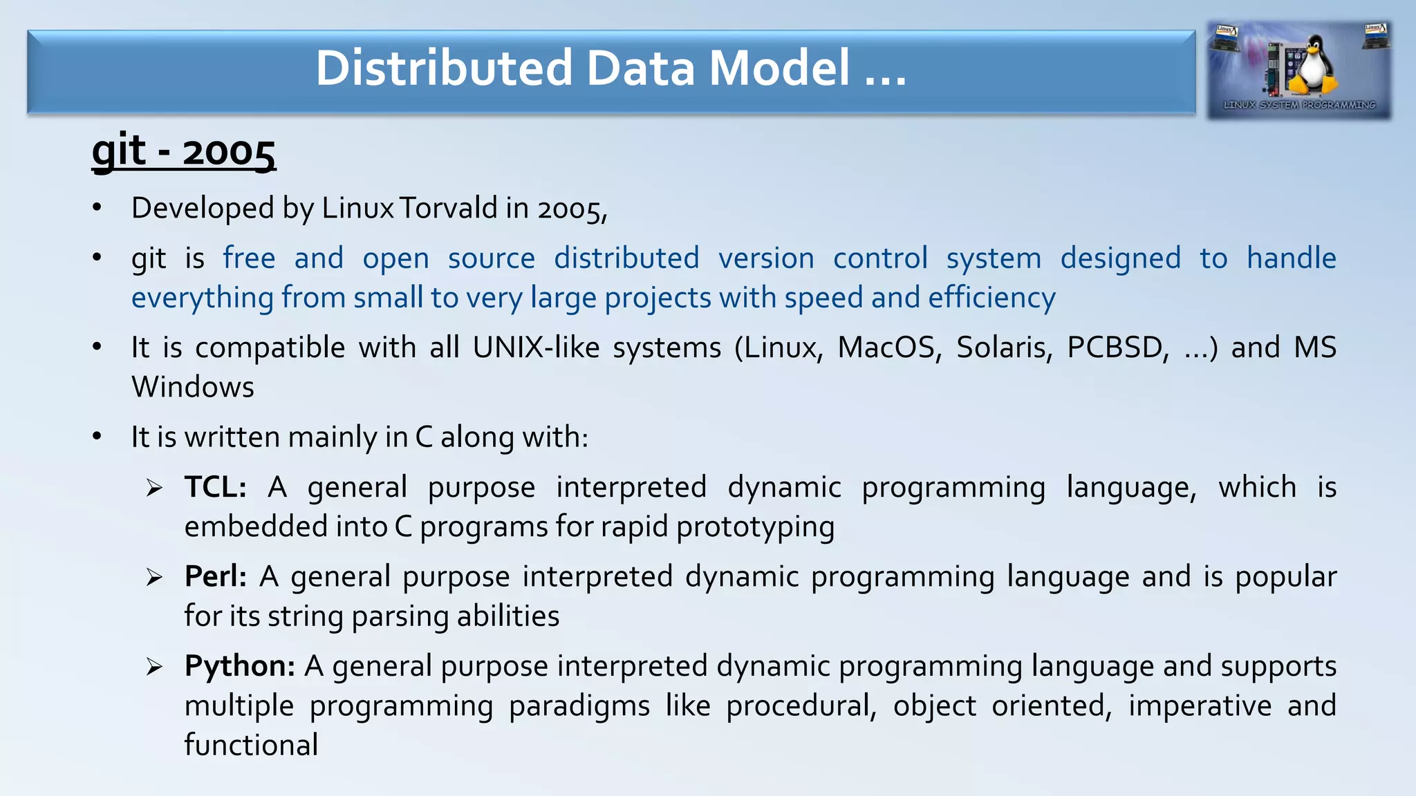 git - 2005
• Developed by LinuxTorvald in 2005,
• git is free and open source distributed version control system designed to handle
everything from small to very large projects with speed and efficiency
• It is compatible with all UNIX-like systems (Linux, MacOS, Solaris, PCBSD, …) and MS
Windows
• It is written mainly in C along with:
 TCL: A general purpose interpreted dynamic programming language, which is
embedded into C programs for rapid prototyping
 Perl: A general purpose interpreted dynamic programming language and is popular
for its string parsing abilities
 Python: A general purpose interpreted dynamic programming language and supports
multiple programming paradigms like procedural, object oriented, imperative and
functional
Distributed Data Model …
 