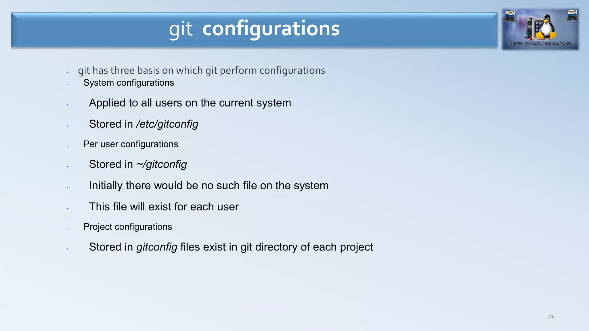 24
• git has three basis on which git perform configurations
– System configurations
• Applied to all users on the current system
• Stored in /etc/gitconfig
– Per user configurations
• Stored in ~/gitconfig
• Initially there would be no such file on the system
• This file will exist for each user
– Project configurations
• Stored in gitconfig files exist in git directory of each project
git configurations
 