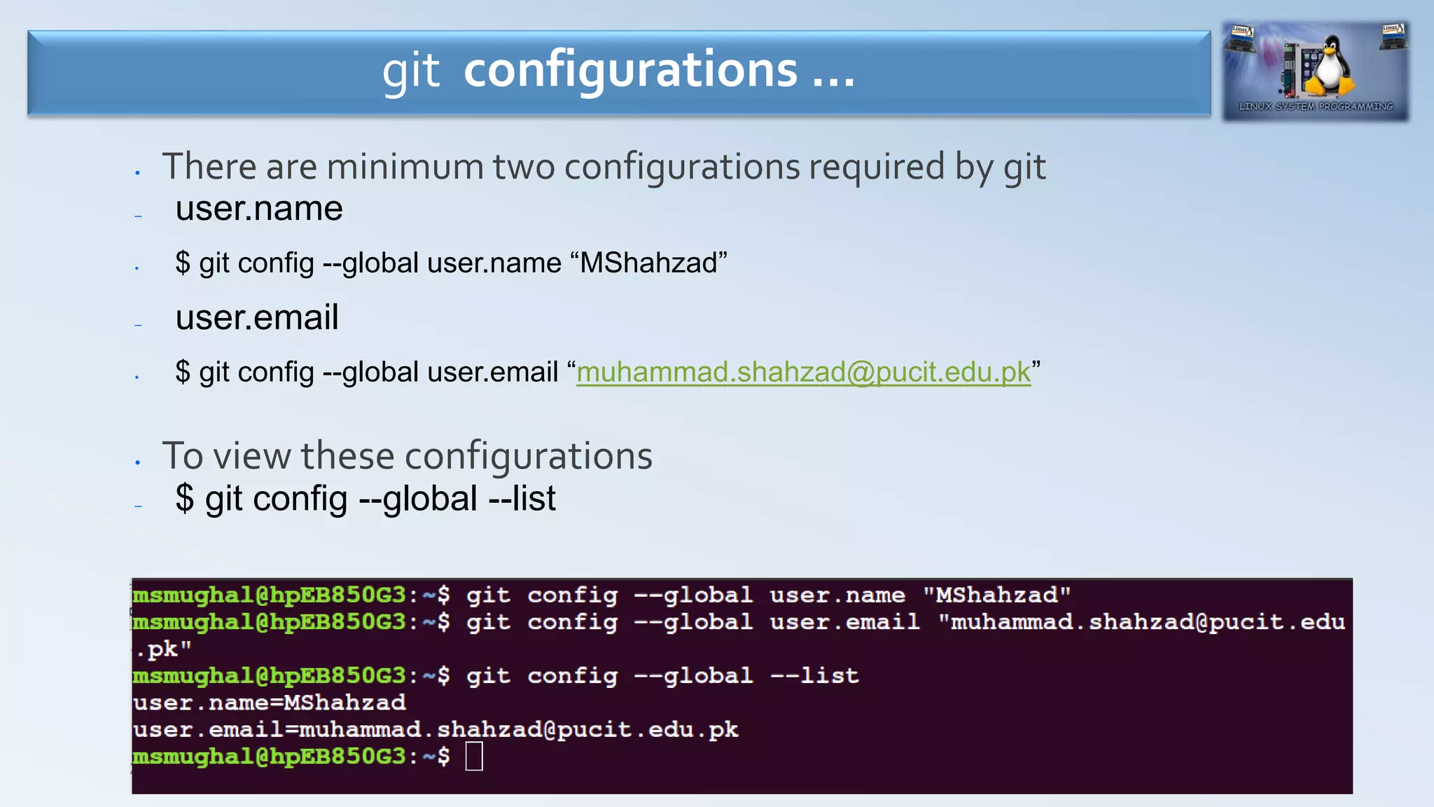 26
• There are minimum two configurations required by git
– user.name
• $ git config --global user.name “MShahzad”
– user.email
• $ git config --global user.email “muhammad.shahzad@pucit.edu.pk”
• To view these configurations
– $ git config --global --list
git configurations …
 