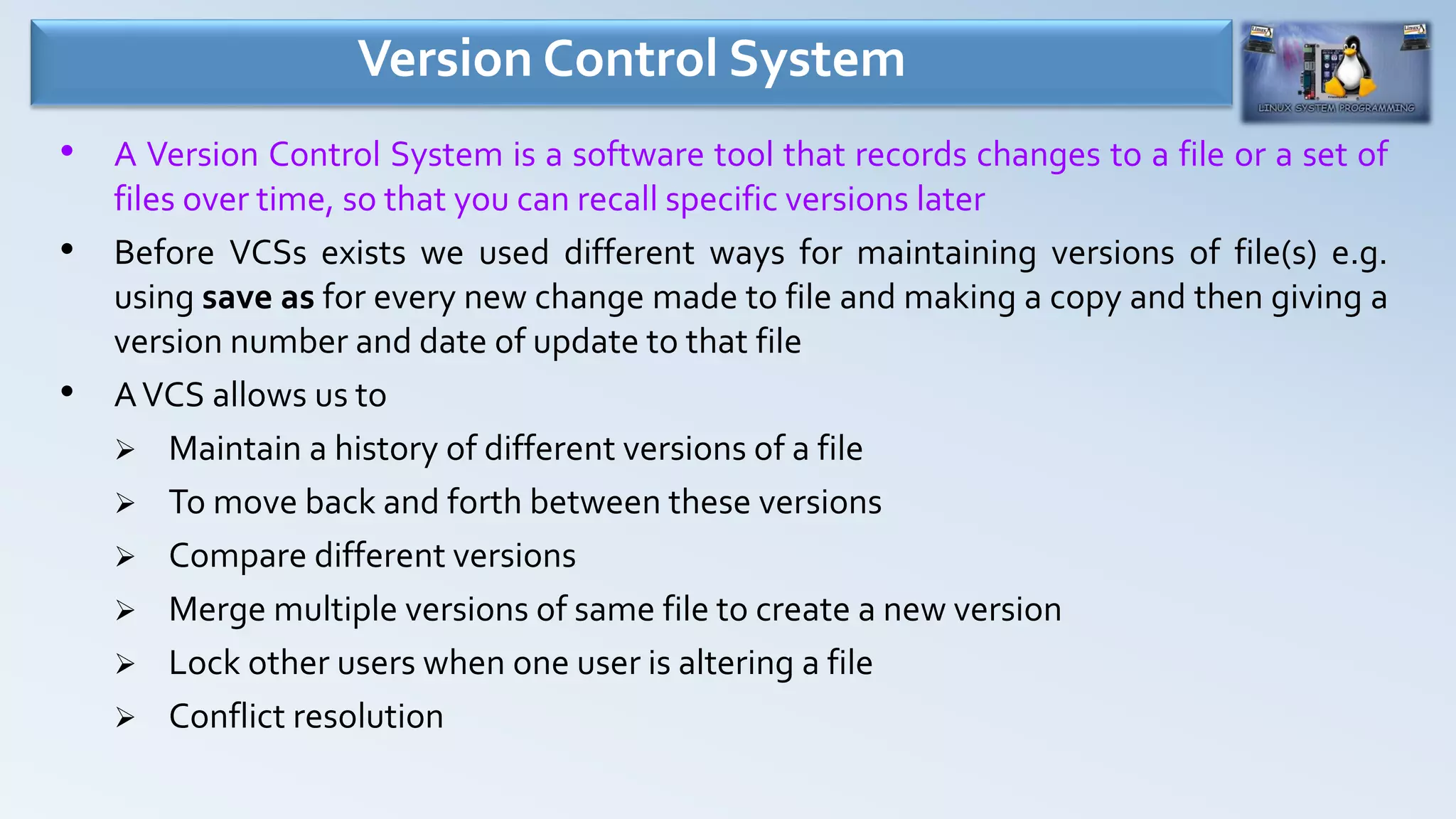 Version Control System
• A Version Control System is a software tool that records changes to a file or a set of
files over time, so that you can recall specific versions later
• Before VCSs exists we used different ways for maintaining versions of file(s) e.g.
using save as for every new change made to file and making a copy and then giving a
version number and date of update to that file
• AVCS allows us to
 Maintain a history of different versions of a file
 To move back and forth between these versions
 Compare different versions
 Merge multiple versions of same file to create a new version
 Lock other users when one user is altering a file
 Conflict resolution
 