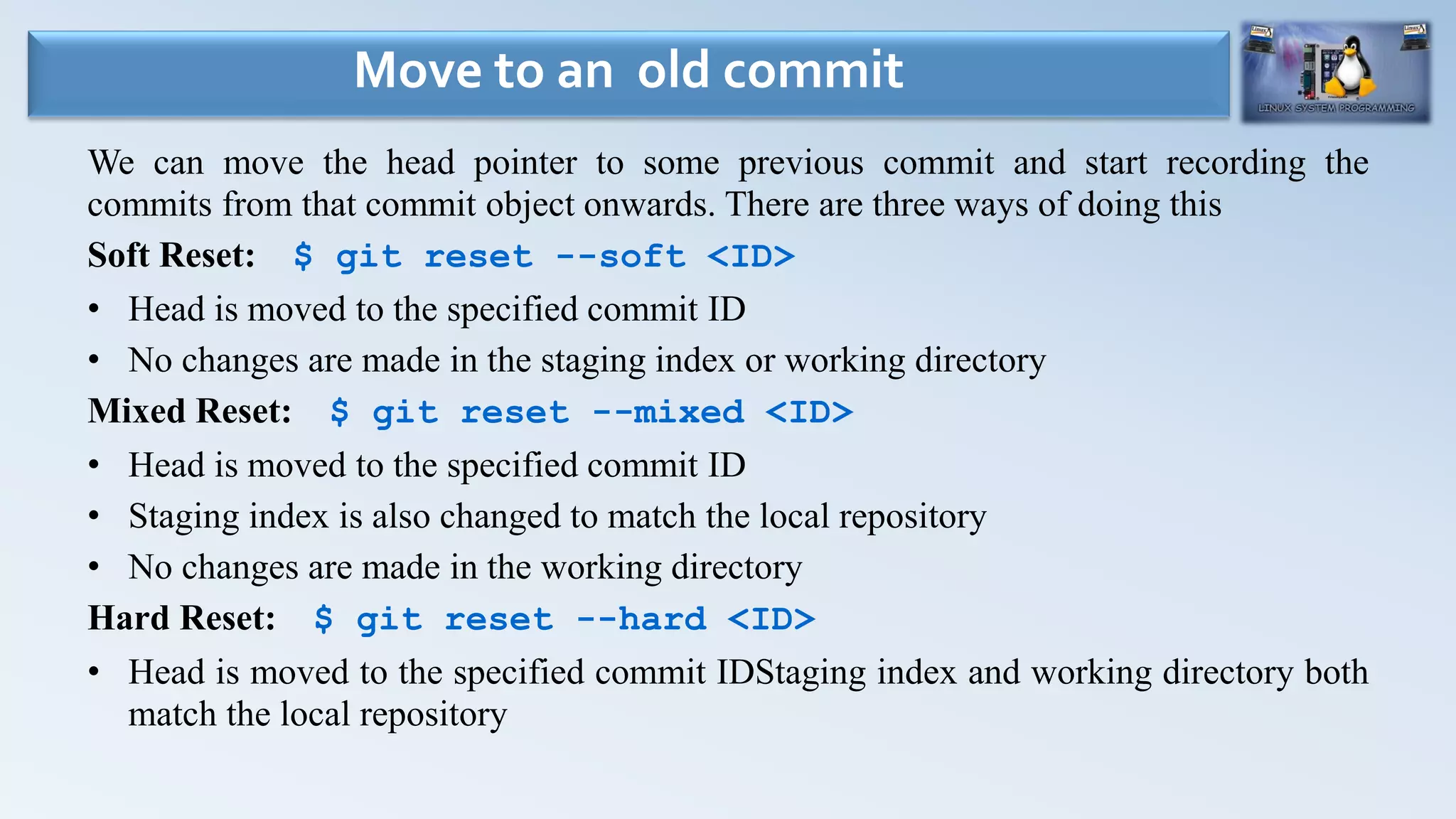We can move the head pointer to some previous commit and start recording the
commits from that commit object onwards. There are three ways of doing this
Soft Reset: $ git reset --soft <ID>
• Head is moved to the specified commit ID
• No changes are made in the staging index or working directory
Mixed Reset: $ git reset --mixed <ID>
• Head is moved to the specified commit ID
• Staging index is also changed to match the local repository
• No changes are made in the working directory
Hard Reset: $ git reset --hard <ID>
• Head is moved to the specified commit IDStaging index and working directory both
match the local repository
Move to an old commit
 