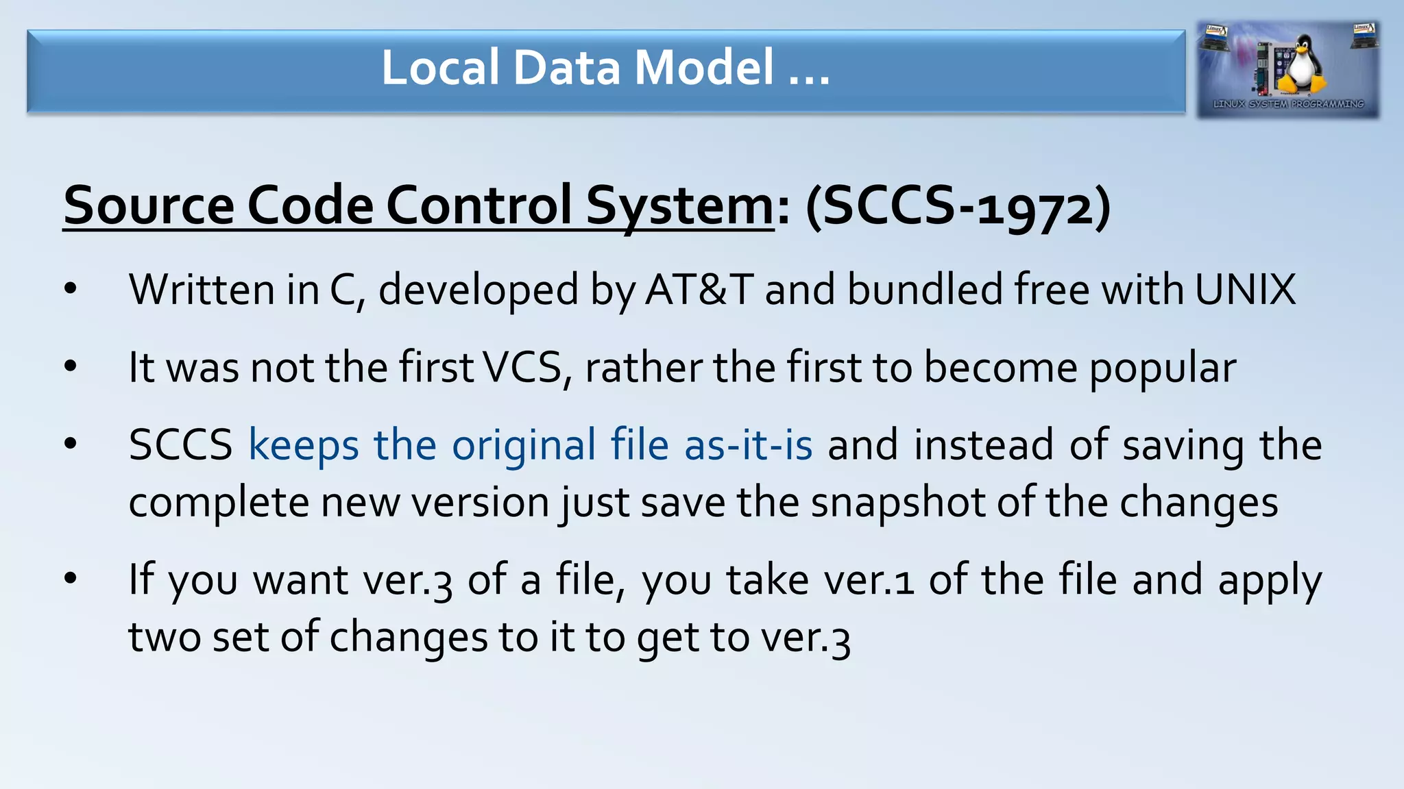 Source Code Control System: (SCCS-1972)
• Written in C, developed by AT&T and bundled free with UNIX
• It was not the firstVCS, rather the first to become popular
• SCCS keeps the original file as-it-is and instead of saving the
complete new version just save the snapshot of the changes
• If you want ver.3 of a file, you take ver.1 of the file and apply
two set of changes to it to get to ver.3
Local Data Model …
 