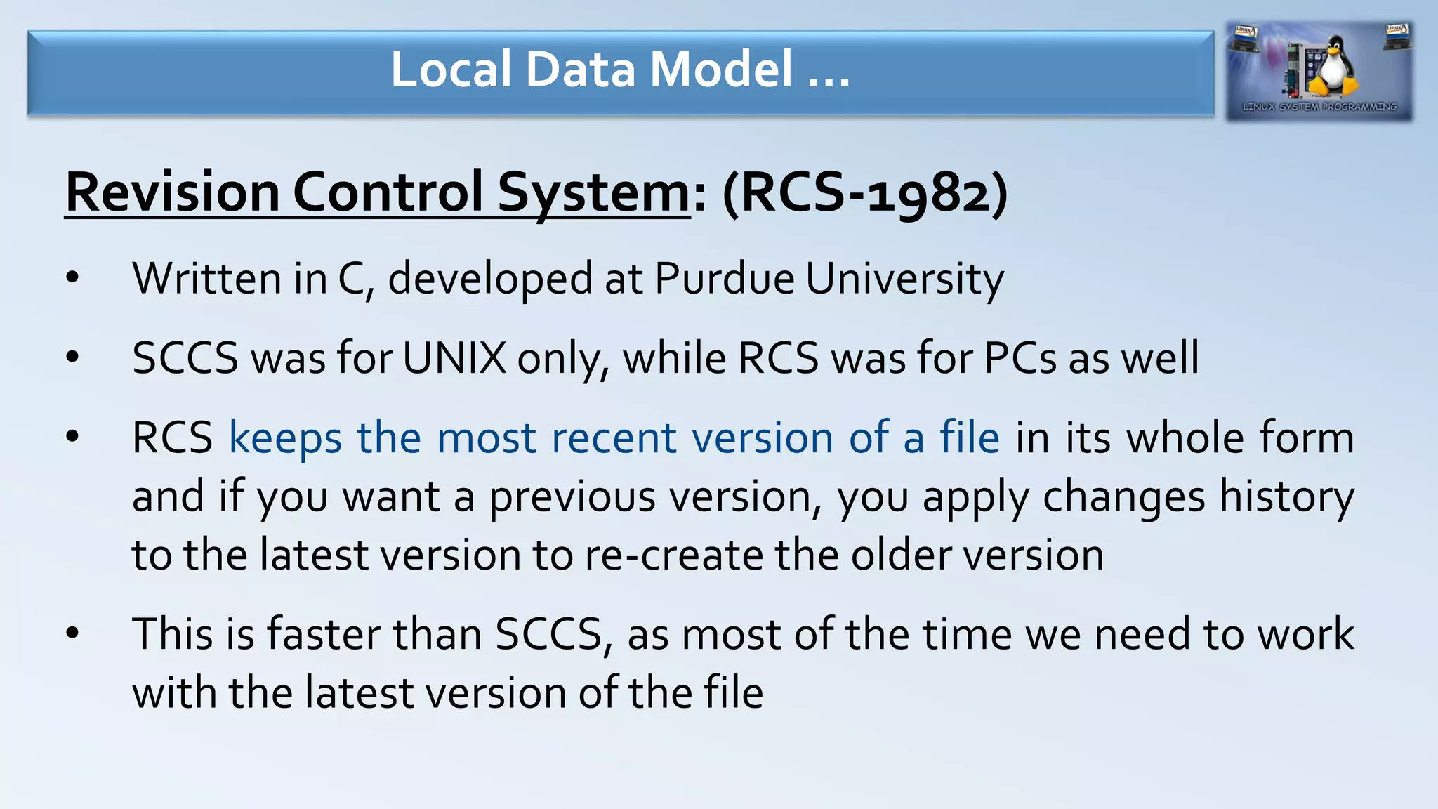 Revision Control System: (RCS-1982)
• Written in C, developed at Purdue University
• SCCS was for UNIX only, while RCS was for PCs as well
• RCS keeps the most recent version of a file in its whole form
and if you want a previous version, you apply changes history
to the latest version to re-create the older version
• This is faster than SCCS, as most of the time we need to work
with the latest version of the file
Local Data Model …
 