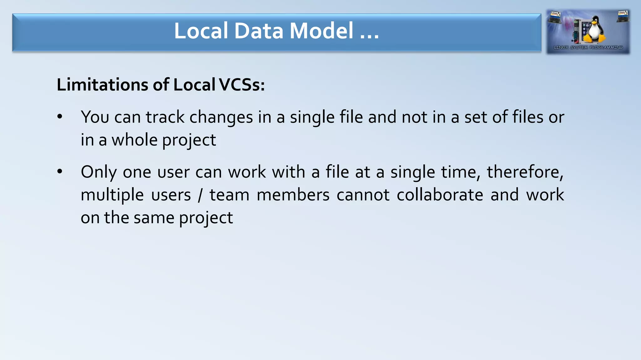 Limitations of LocalVCSs:
• You can track changes in a single file and not in a set of files or
in a whole project
• Only one user can work with a file at a single time, therefore,
multiple users / team members cannot collaborate and work
on the same project
Local Data Model …
 