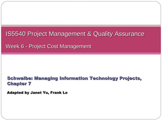 IS5540 Project Management & Quality Assurance Week 6 -  Project Cost Management Schwalbe: Managing Information Technology Projects, Chapter 7 Adapted by Janet Yu ,  Frank Lo 