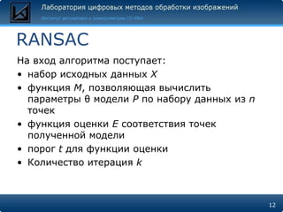 RANSAC
На вход алгоритма поступает:
• набор исходных данных X
• функция M, позволяющая вычислить
  параметры θ модели P по набору данных из n
  точек
• функция оценки E соответствия точек
  полученной модели
• порог t для функции оценки
• Количество итерация k



                                               12
 