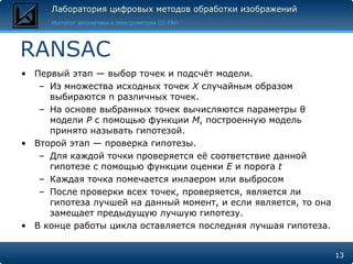 RANSAC
• Первый этап — выбор точек и подсчѐт модели.
   – Из множества исходных точек X случайным образом
     выбираются n различных точек.
   – На основе выбранных точек вычисляются параметры θ
     модели P с помощью функции M, построенную модель
     принято называть гипотезой.
• Второй этап — проверка гипотезы.
   – Для каждой точки проверяется еѐ соответствие данной
     гипотезе с помощью функции оценки E и порога t
   – Каждая точка помечается инлаером или выбросом
   – После проверки всех точек, проверяется, является ли
     гипотеза лучшей на данный момент, и если является, то она
     замещает предыдущую лучшую гипотезу.
• В конце работы цикла оставляется последняя лучшая гипотеза.


                                                                 13
 