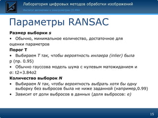Параметры RANSAC
Размер выборки s
• Обычно, минимальное количество, достаточное для
оценки параметров
Порог T
• Выбираем T так, чтобы вероятность инлаера (inlier) была
p (пр. 0.95)
• Обычно гауссова модель шума с нулевым матожиданием и
σ: t2=3.84σ2
Количество выборок N
• Выбираем N так, чтобы вероятность выбрать хотя бы одну
   выборку без выбросов была не ниже заданной (например,0.99)
• Зависит от доли выбросов в данных (доля выбросов: e)



                                                                15
 