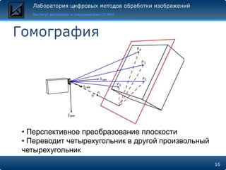 Гомография




 • Перспективное преобразование плоскости
 • Переводит четырехугольник в другой произвольный
 четырехугольник
                                                     16
 