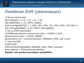 Линейная SVM (реализация)
// Set up training data
float labels[4] = {1.0, -1.0, -1.0, -1.0};
Mat labelsMat(3, 1, CV_32FC1, labels);
float trainingData[4][2] = { {501, 10}, {255, 10}, {501, 255}, {10, 501} };
Mat trainingDataMat(3, 2, CV_32FC1, trainingData);
// Set up SVM's parameters
CvSVMParams params; params.svm_type = CvSVM::C_SVC;
params.kernel_type = CvSVM::LINEAR;
params.term_crit = cvTermCriteria(CV_TERMCRIT_ITER, 100, 1e-6);
// Train the SVM
CvSVM SVM;
SVM.train(trainingDataMat, labelsMat, Mat(), Mat(), params);
float response = SVM.predict(sampleMat);
Вопрос: как должна выглядеть sampleMat?



                                                                              24
 