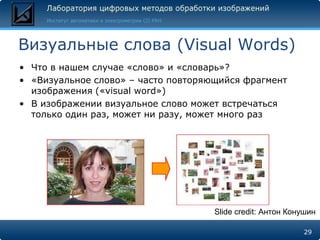 Визуальные слова (Visual Words)
• Что в нашем случае «слово» и «словарь»?
• «Визуальное слово» – часто повторяющийся фрагмент
  изображения («visual word»)
• В изображении визуальное слово может встречаться
  только один раз, может ни разу, может много раз




                                     Slide credit: Антон Конушин

                                                            29
 