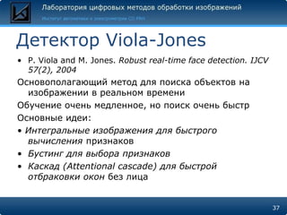 Детектор Viola-Jones
• P. Viola and M. Jones. Robust real-time face detection. IJCV
  57(2), 2004
Основополагающий метод для поиска объектов на
  изображении в реальном времени
Обучение очень медленное, но поиск очень быстр
Основные идеи:
• Интегральные изображения для быстрого
  вычисления признаков
• Бустинг для выбора признаков
• Каскад (Attentional cascade) для быстрой
  отбраковки окон без лица


                                                                 37
 