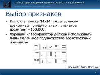 Выбор признаков
• Для окна поиска 24x24 пиксела, число
  возможных прямоугольных признаков
  достигает ~160,000!
• Хороший классификатор должен использовать
  лишь маленькое подмножество всевозможных
  признаков




                              Slide credit: Антон Конушин

                                                     41
 