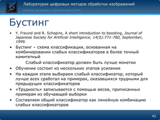 Бустинг
•   Y. Freund and R. Schapire, A short introduction to boosting, Journal of
    Japanese Society for Artificial Intelligence, 14(5):771-780, September,
    1999.
• Бустинг – схема классификации, основанная на
  комбинировании слабых классификаторов в более точный
  комитетный
      Слабый классификатор должен быть лучше монетки
• Обучение состоит из нескольких этапов усиления
• На каждом этапе выбираем слабый классификатор, который
  лучше всех сработал на примерах, оказавшихся трудными для
  предыдущих классификаторов
• «Трудность» записывается с помощью весов, приписанных
  примерам из обучающей выборки
• Составляем общий классификатор как линейную комбинацию
  слабых классификаторов

                                                                              42
 