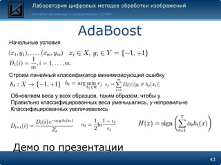 AdaBoost
Начальные условия




Строим линейный классификатор минимизирующий ошибку


Обновляем веса у всех образцов, таким образом, чтобы у
Правильно классифицированных веса уменьшались, у неправильно
Классифицированных увеличивались




 Демо по презентации
                                                               43
 