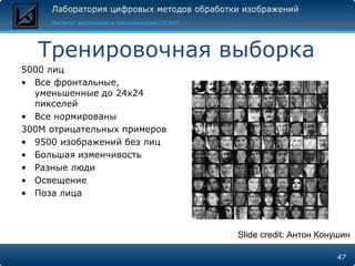 Тренировочная выборка
5000 лиц
• Все фронтальные,
  уменьшенные до 24x24
  пикселей
• Все нормированы
300М отрицательных примеров
• 9500 изображений без лиц
• Большая изменчивость
• Разные люди
• Освещение
• Поза лица



                              Slide credit: Антон Конушин

                                                     47
 