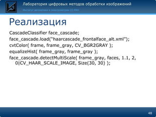 Реализация
CascadeClassifier face_cascade;
face_cascade.load(―haarcascade_frontalface_alt.xml‖);
cvtColor( frame, frame_gray, CV_BGR2GRAY );
equalizeHist( frame_gray, frame_gray );
face_cascade.detectMultiScale( frame_gray, faces, 1.1, 2,
   0|CV_HAAR_SCALE_IMAGE, Size(30, 30) );




                                                            48
 