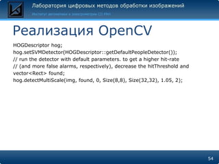 Реализация OpenCV
HOGDescriptor hog;
hog.setSVMDetector(HOGDescriptor::getDefaultPeopleDetector());
// run the detector with default parameters. to get a higher hit-rate
// (and more false alarms, respectively), decrease the hitThreshold and
vector<Rect> found;
hog.detectMultiScale(img, found, 0, Size(8,8), Size(32,32), 1.05, 2);




                                                                          54
 