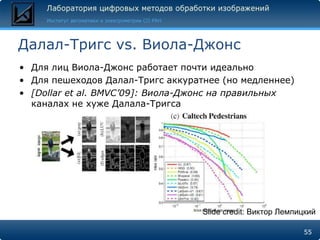 Далал-Тригс vs. Виола-Джонс
• Для лиц Виола-Джонс работает почти идеально
• Для пешеходов Далал-Тригс аккуратнее (но медленнее)
• [Dollar et al. BMVC’09]: Виола-Джонс на правильных
  каналах не хуже Далала-Тригса




                                   Slide credit: Виктор Лемпицкий

                                                             55
 