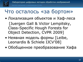 Что осталось «за бортом»
• Локализация объектов и Хаф-леса
  [Juergen Gall & Victor Lempitsky,
  Class-Specific Hough Forests for
  Object Detection, CVPR 2009]
• Неявная модель формы [Leibe,
  Leonardis & Schiele IJCV’08]
• Обобщенное преобразование Хафа


                                      57
 