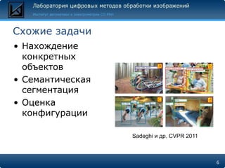 Схожие задачи
• Нахождение
  конкретных
  объектов
• Семантическая
  сегментация
• Оценка
  конфигурации

                  Sadeghi и др. CVPR 2011



                                            6
 