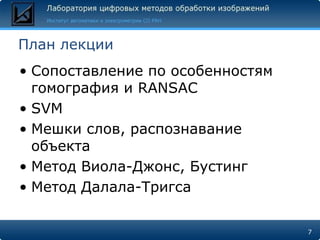 План лекции
• Сопоставление по особенностям
  гомография и RANSAC
• SVM
• Мешки слов, распознавание
  объекта
• Метод Виола-Джонс, Бустинг
• Метод Далала-Тригса

                                  7
 