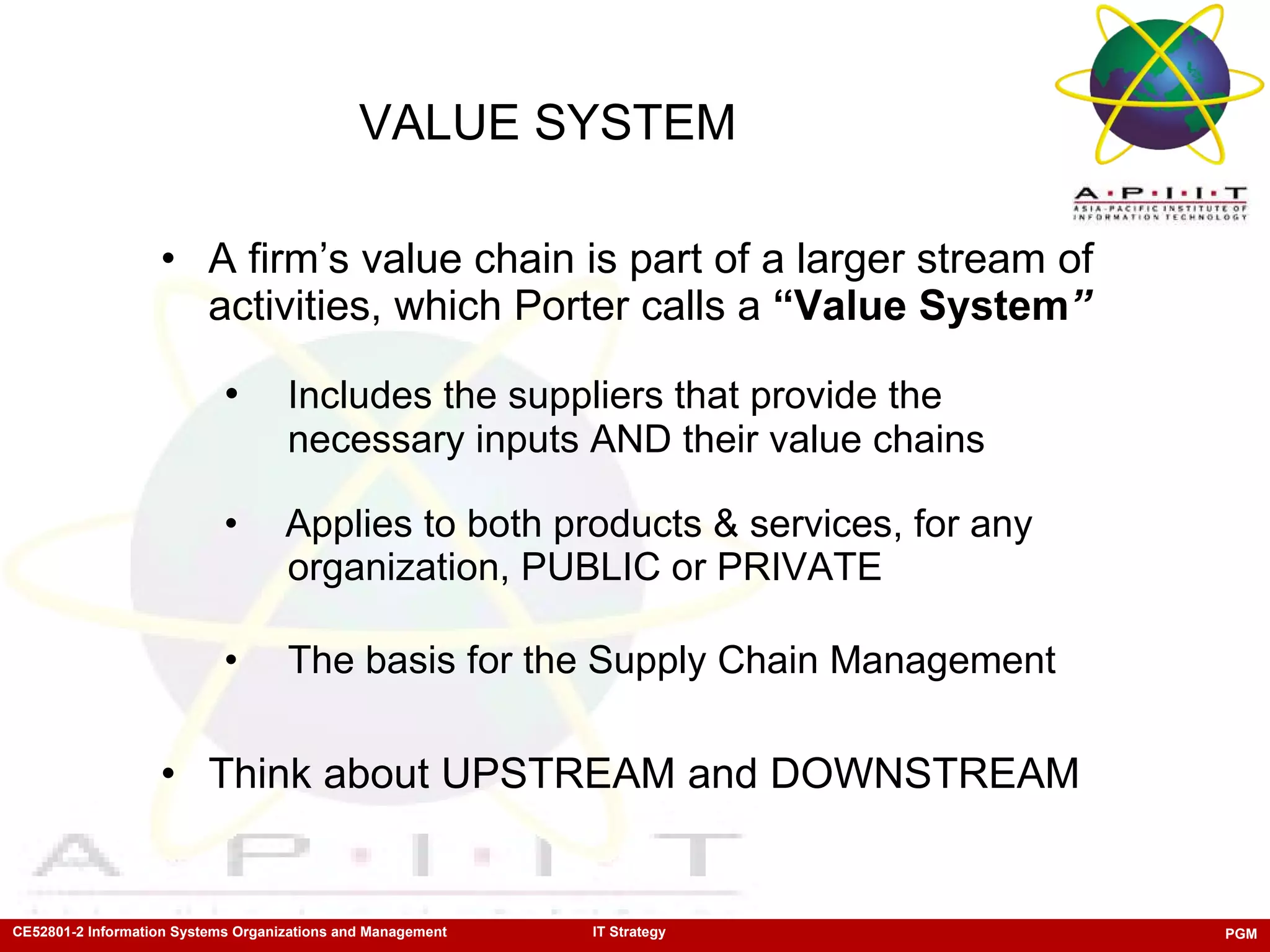VALUE SYSTEM   A firm’s value chain is part of a larger stream of activities, which Porter calls a  “Value System ” Includes the suppliers that provide the  necessary inputs AND their value chains Applies to both products & services, for any  organization, PUBLIC or PRIVATE The basis for the Supply Chain Management Think about UPSTREAM and DOWNSTREAM 