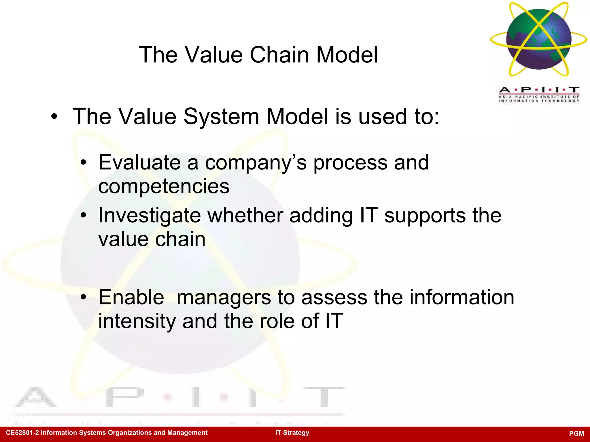 The Value Chain Model The Value System Model is used to: Evaluate a company’s process and competencies Investigate whether adding IT supports the value chain Enable  managers to assess the information intensity and the role of IT 