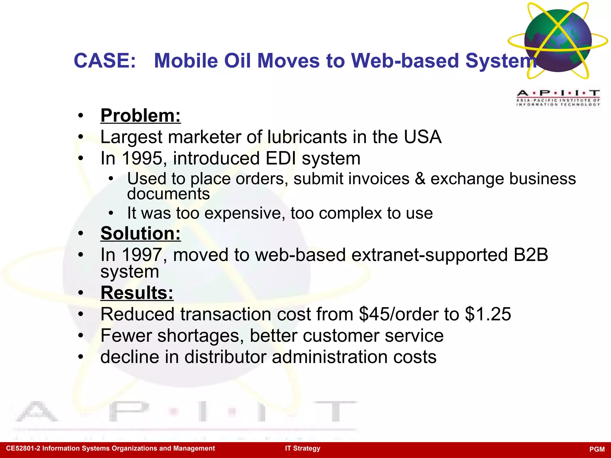 CASE:  Mobile Oil Moves to Web-based System Problem:   Largest marketer of lubricants in the USA In 1995, introduced EDI system Used to place orders, submit invoices & exchange business documents It was too expensive, too complex to use Solution: In 1997, moved to web-based extranet-supported B2B system Results: Reduced transaction cost from $45/order to $1.25 Fewer shortages, better customer service decline in distributor administration costs 