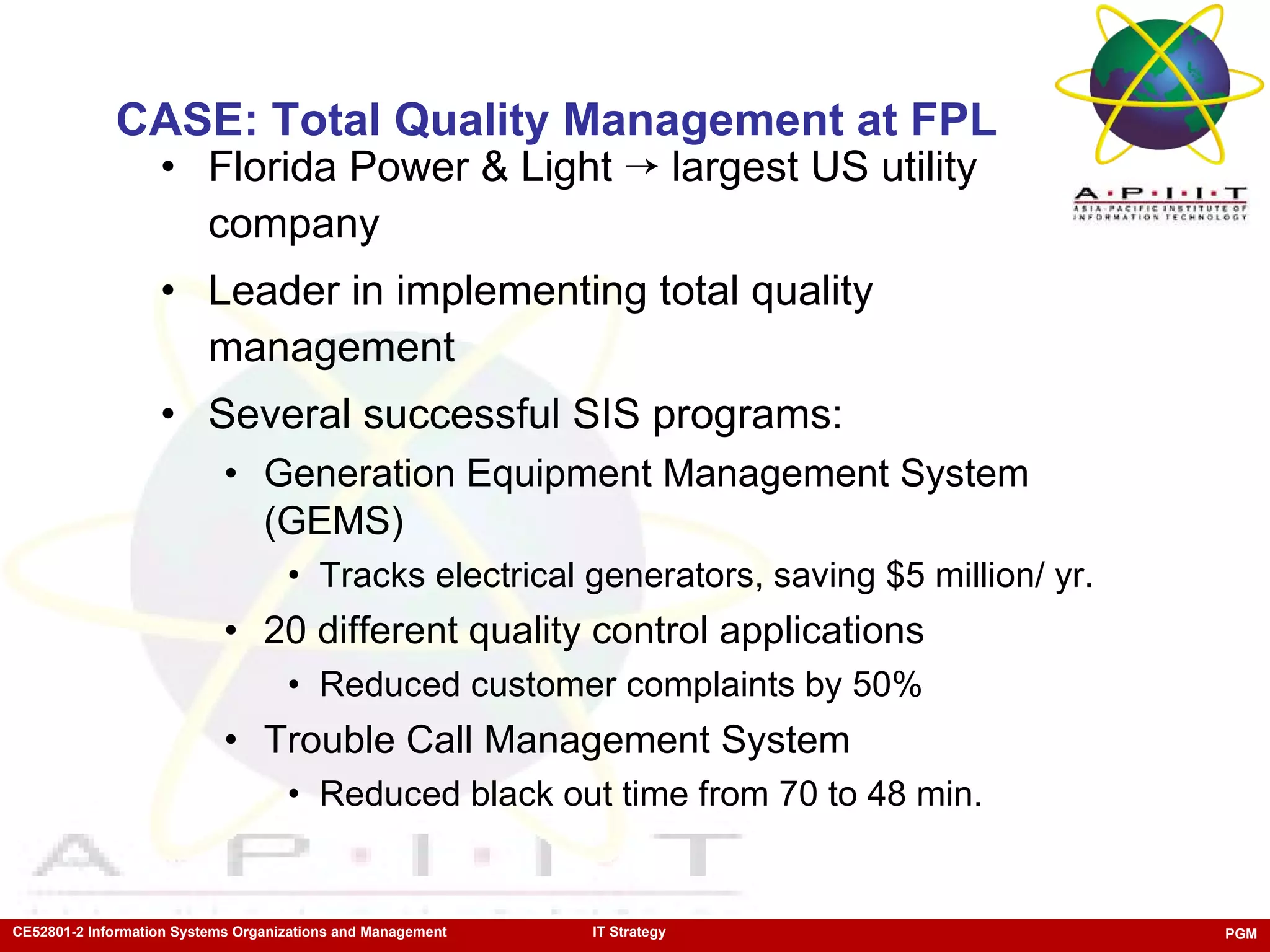 CASE: Total Quality Management at FPL Florida Power & Light    largest US utility company Leader in implementing total quality management Several successful SIS programs: Generation Equipment Management System (GEMS) Tracks electrical generators, saving $5 million/ yr. 20 different quality control applications Reduced customer complaints by 50% Trouble Call Management System Reduced black out time from 70 to 48 min. 