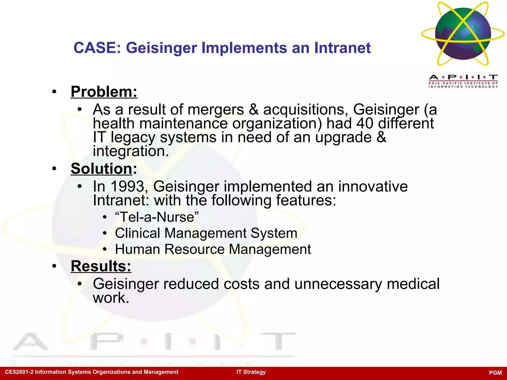 CASE: Geisinger Implements an Intranet Problem: As a result of mergers & acquisitions, Geisinger (a health maintenance organization) had 40 different IT legacy systems in need of an upgrade & integration.  Solution : In 1993, Geisinger implemented an innovative Intranet: with the following features: “ Tel-a-Nurse” Clinical Management System Human Resource Management  Results: Geisinger reduced costs and unnecessary medical work.  