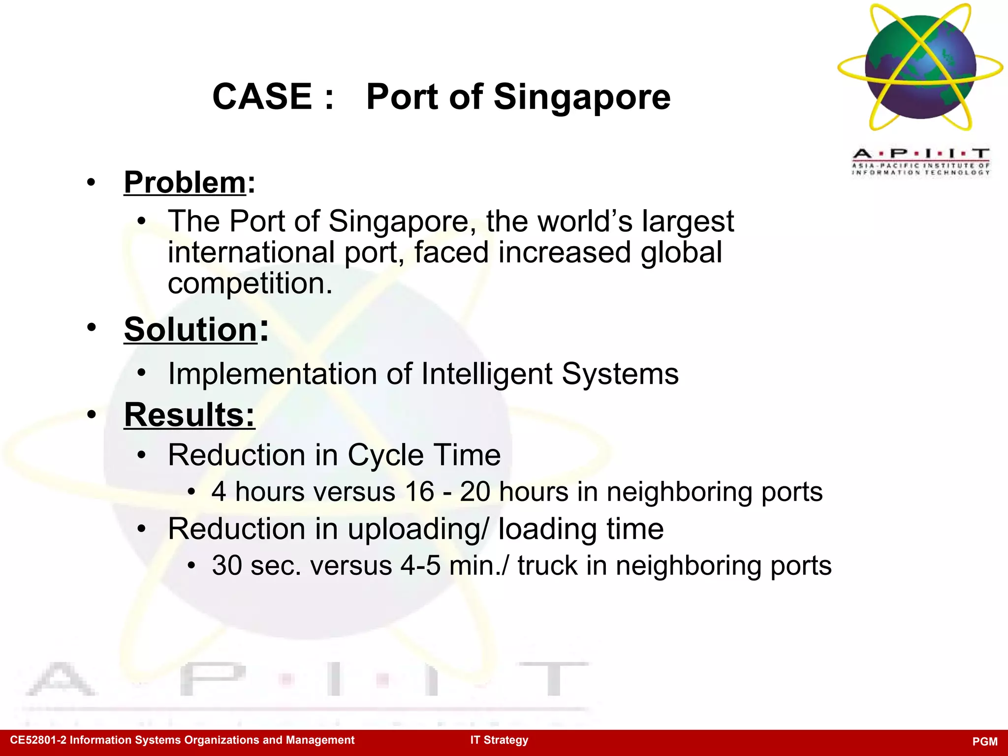 CASE :  Port of Singapore Problem : The Port of Singapore, the world’s largest international port, faced increased global competition. Solution : Implementation of Intelligent Systems   Results: Reduction in Cycle Time  4 hours versus 16 - 20 hours in neighboring ports Reduction in uploading/ loading time 30 sec. versus 4-5 min./ truck in neighboring ports 