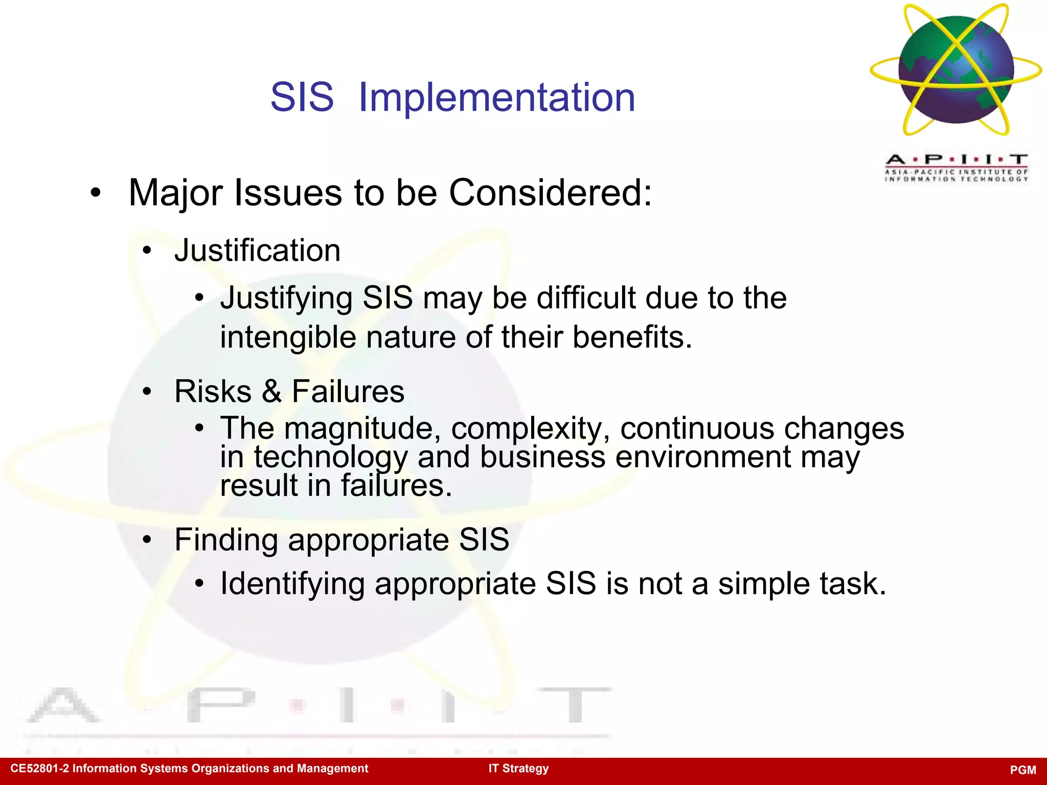 SIS  Implementation  Major Issues to be Considered: Justification Justifying SIS may be difficult due to the intengible nature of their benefits.  Risks & Failures The magnitude, complexity, continuous changes in technology and business environment may result in failures. Finding appropriate SIS Identifying appropriate SIS is not a simple task.  