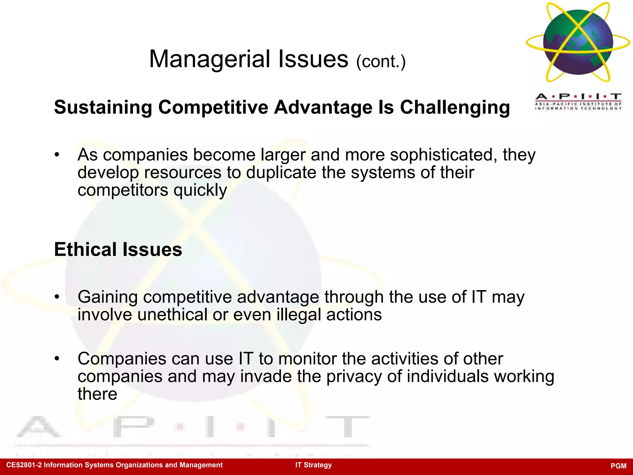Managerial Issues  (cont.) Sustaining Competitive Advantage Is Challenging As companies become larger and more sophisticated, they develop resources to duplicate the systems of their competitors quickly Ethical Issues Gaining competitive advantage through the use of IT may involve unethical or even illegal actions Companies can use IT to monitor the activities of other companies and may invade the privacy of individuals working there 
