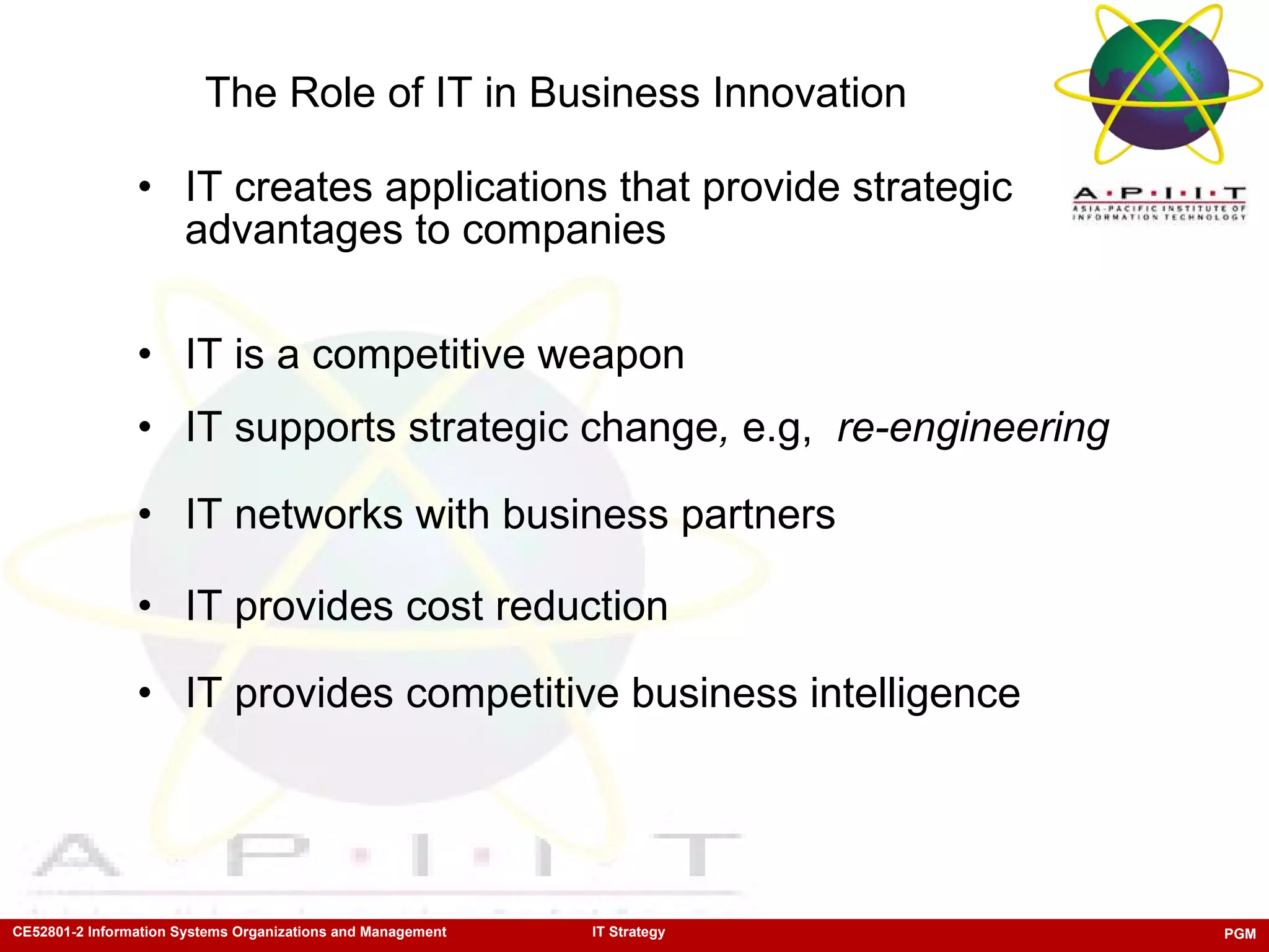 The Role of IT in Business Innovation IT creates applications that provide strategic advantages to companies IT is a competitive weapon IT supports strategic change ,  e.g,  re-engineering IT networks with business partners IT provides cost reduction IT provides competitive business intelligence 