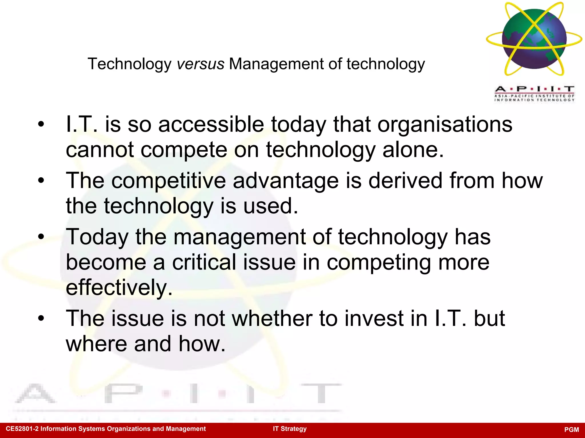 Technology  versus  Management of technology I.T. is so accessible today that organisations cannot compete on technology alone. The competitive advantage is derived from how the technology is used. Today the management of technology   has become a critical issue in competing more effectively.  The issue is not whether to invest in I.T. but where and how. 