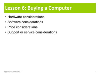 Lesson 6: Buying a Computer
  • Hardware considerations
  • Software considerations
  • Price considerations
  • Support or service considerations




© CCI Learning Solutions Inc.           1
 