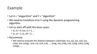 Example
• Let X = “alogarithm” and Y = “algorithm”
• We need to transform X to Y using the dynamic programming
algorithm
• Let us start off with the base cases:
• (ε, ε) = 0, (εa, ε) = 1, …
• (ε, a) = 1, (ε, al) = 2, …
• Recurrence:
• We need to evaluate the distance between substrings: (εa, εa), (εa, εal), (εa,
εalo), (εa, εalog)…(εal, εa), (εal, εal), …, (εalg, εa), (εalg, εal), (εalg, εalo), (εalg,
εalog), …
 