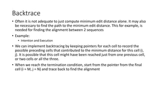 Backtrace
• Often it is not adequate to just compute minimum edit distance alone. It may also
be necessary to find the path to the minimum edit distance. This for example, is
needed for finding the alignment between 2 sequences
• Example:
• Intention and Execution
• We can implement backtracing by keeping pointers for each cell to record the
possible preceding cells that contributed to the minimum distance for this cell (i,
j). It is possible that this cell might have been reached just from one previous cell,
or two cells or all the three.
• When we reach the termination condition, start from the pointer from the final
cell (i = M, j = N) and trace back to find the alignment
 