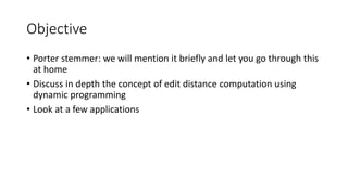 Objective
• Porter stemmer: we will mention it briefly and let you go through this
at home
• Discuss in depth the concept of edit distance computation using
dynamic programming
• Look at a few applications
 