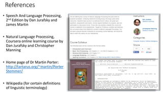 References
• Speech And Language Processing,
2nd Edition by Dan Jurafsky and
James Martin
• Natural Language Processing,
Coursera online learning course by
Dan Jurafsky and Christopher
Manning
• Home page of Dr Martin Porter:
http://tartarus.org/~martin/Porter
Stemmer/
• Wikipedia (for certain definitions
of linguistic terminology)
 
