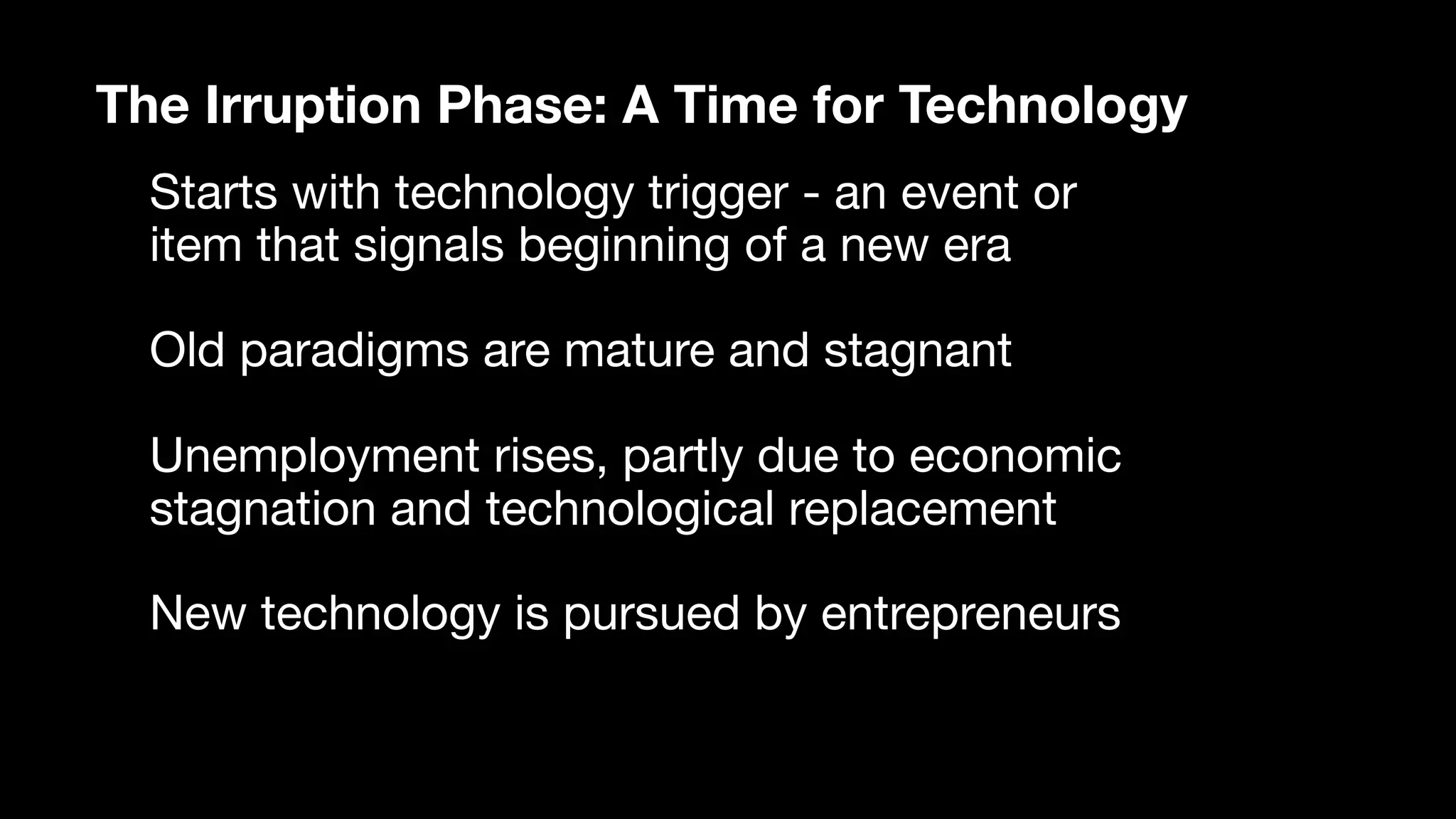 The Irruption Phase: A Time for Technology
Starts with technology trigger - an event or
item that signals beginning of a new era

Old paradigms are mature and stagnant

Unemployment rises, partly due to economic
stagnation and technological replacement

New technology is pursued by entrepreneurs 

 