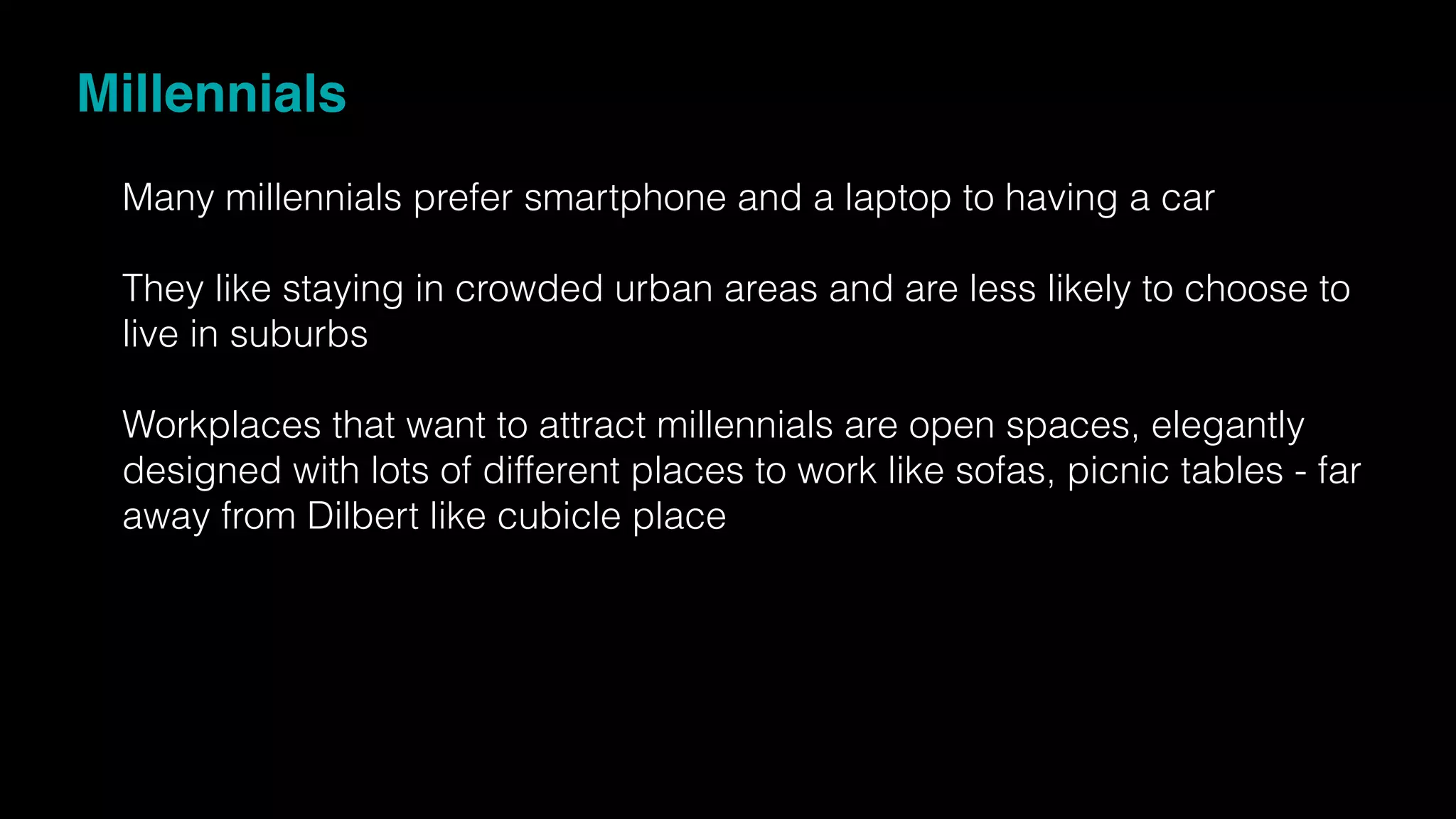 Millennials
Many millennials prefer smartphone and a laptop to having a car
They like staying in crowded urban areas and are less likely to choose to
live in suburbs
Workplaces that want to attract millennials are open spaces, elegantly
designed with lots of different places to work like sofas, picnic tables - far
away from Dilbert like cubicle place
 