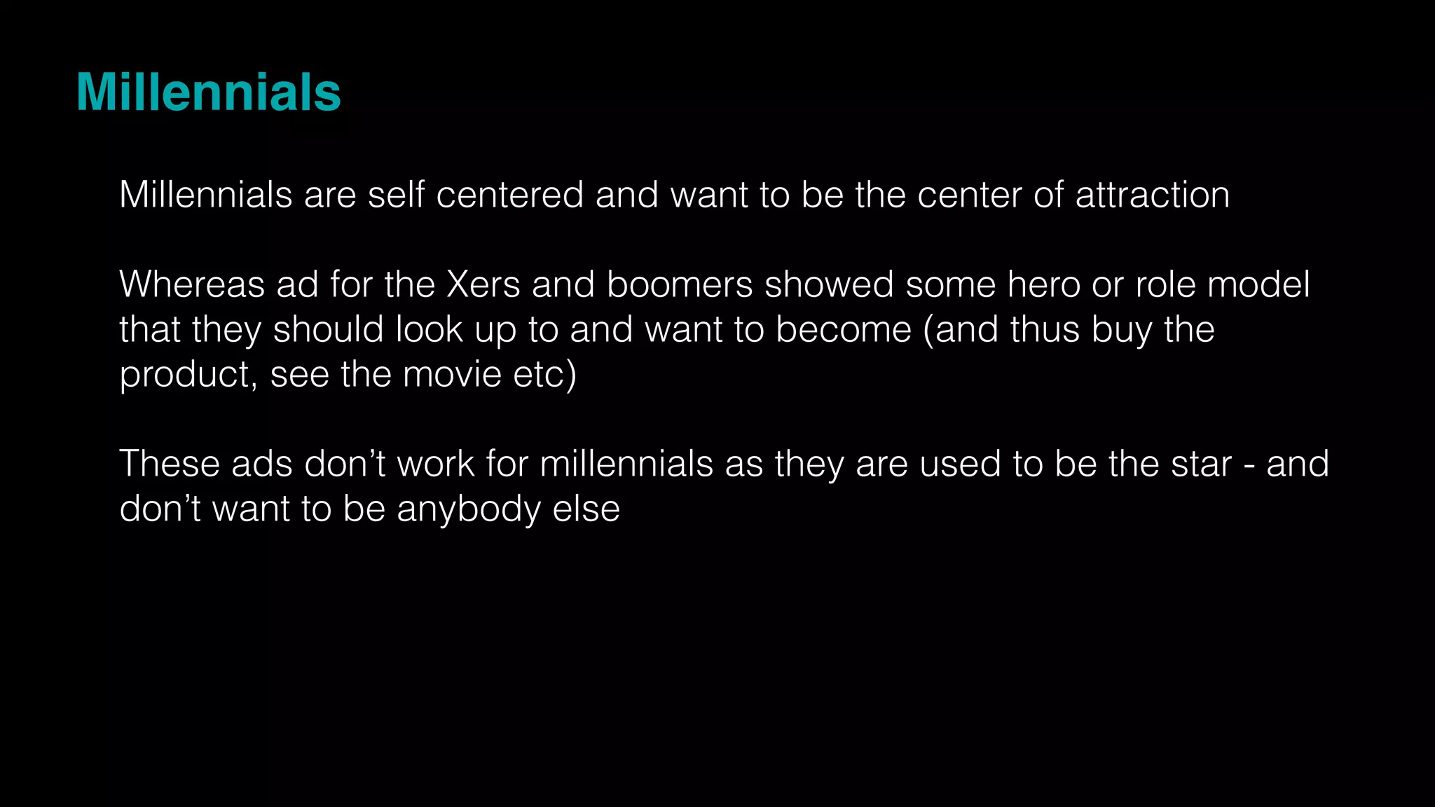 Millennials
Millennials are self centered and want to be the center of attraction
Whereas ad for the Xers and boomers showed some hero or role model
that they should look up to and want to become (and thus buy the
product, see the movie etc)
These ads don’t work for millennials as they are used to be the star - and
don’t want to be anybody else
 