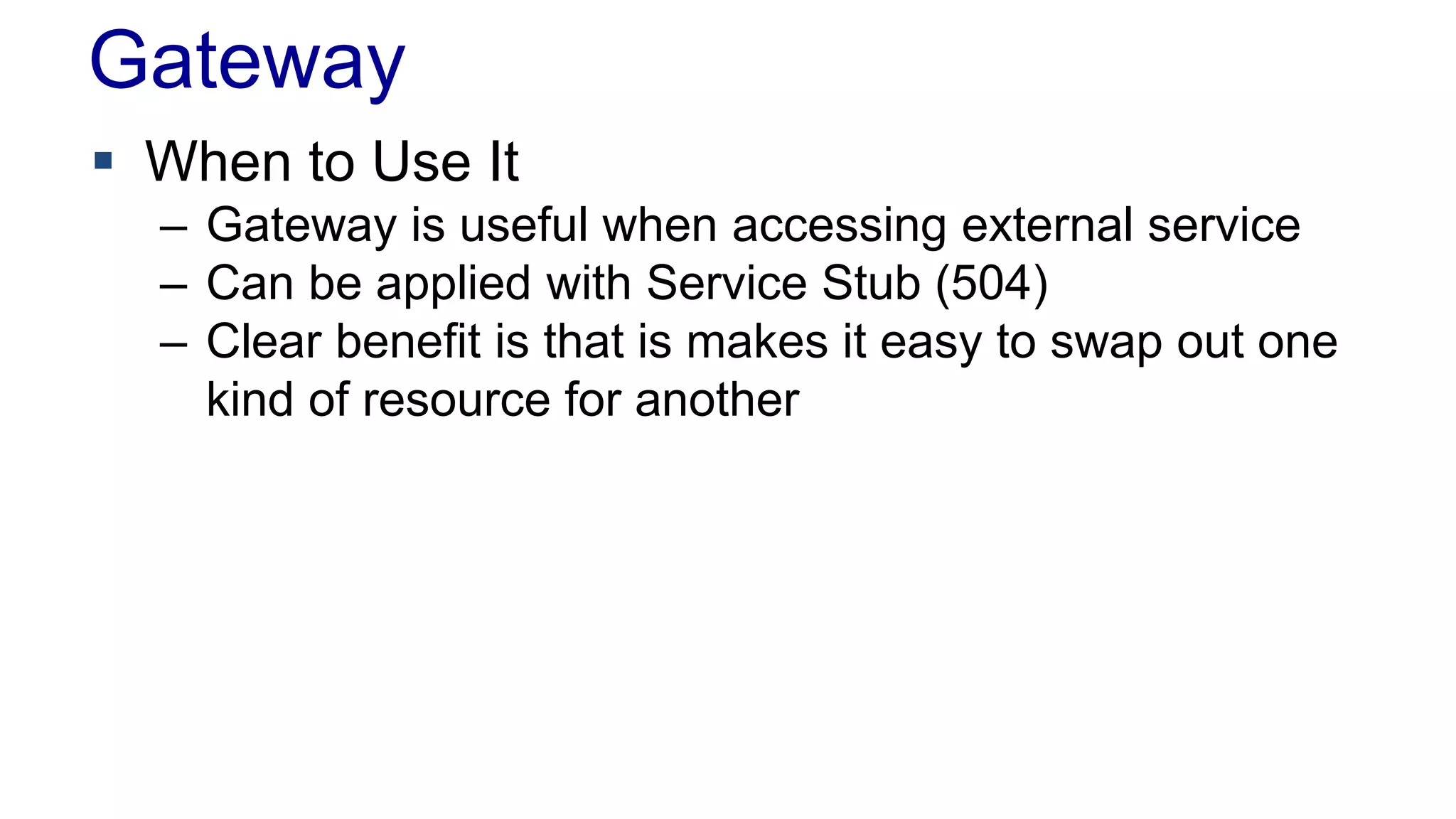 Gateway 
 When to Use It 
– Gateway is useful when accessing external service 
– Can be applied with Service Stub (504) 
– Clear benefit is that is makes it easy to swap out one 
kind of resource for another 
 