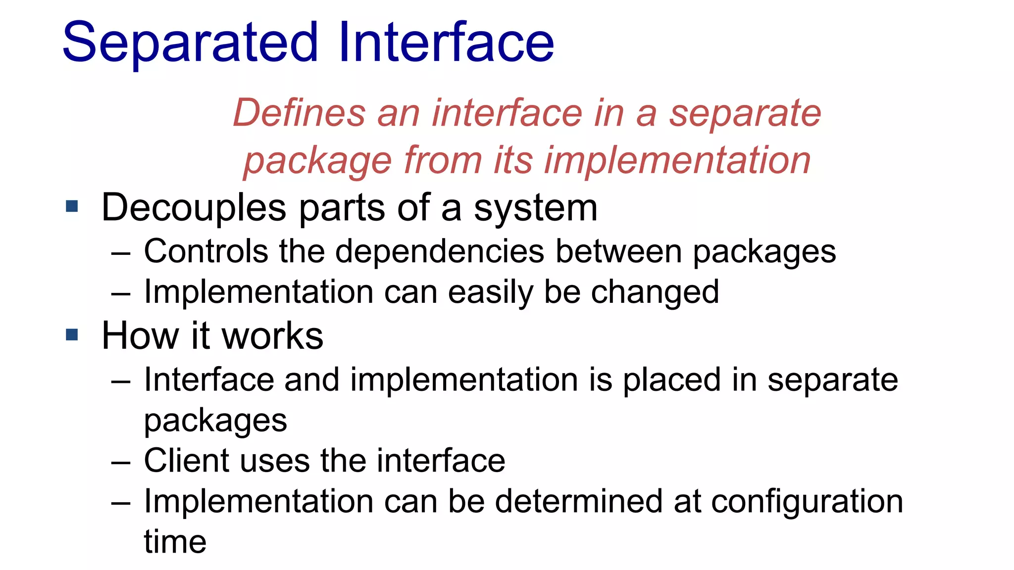Separated Interface 
Defines an interface in a separate 
package from its implementation 
 Decouples parts of a system 
– Controls the dependencies between packages 
– Implementation can easily be changed 
 How it works 
– Interface and implementation is placed in separate 
packages 
– Client uses the interface 
– Implementation can be determined at configuration 
time 
 