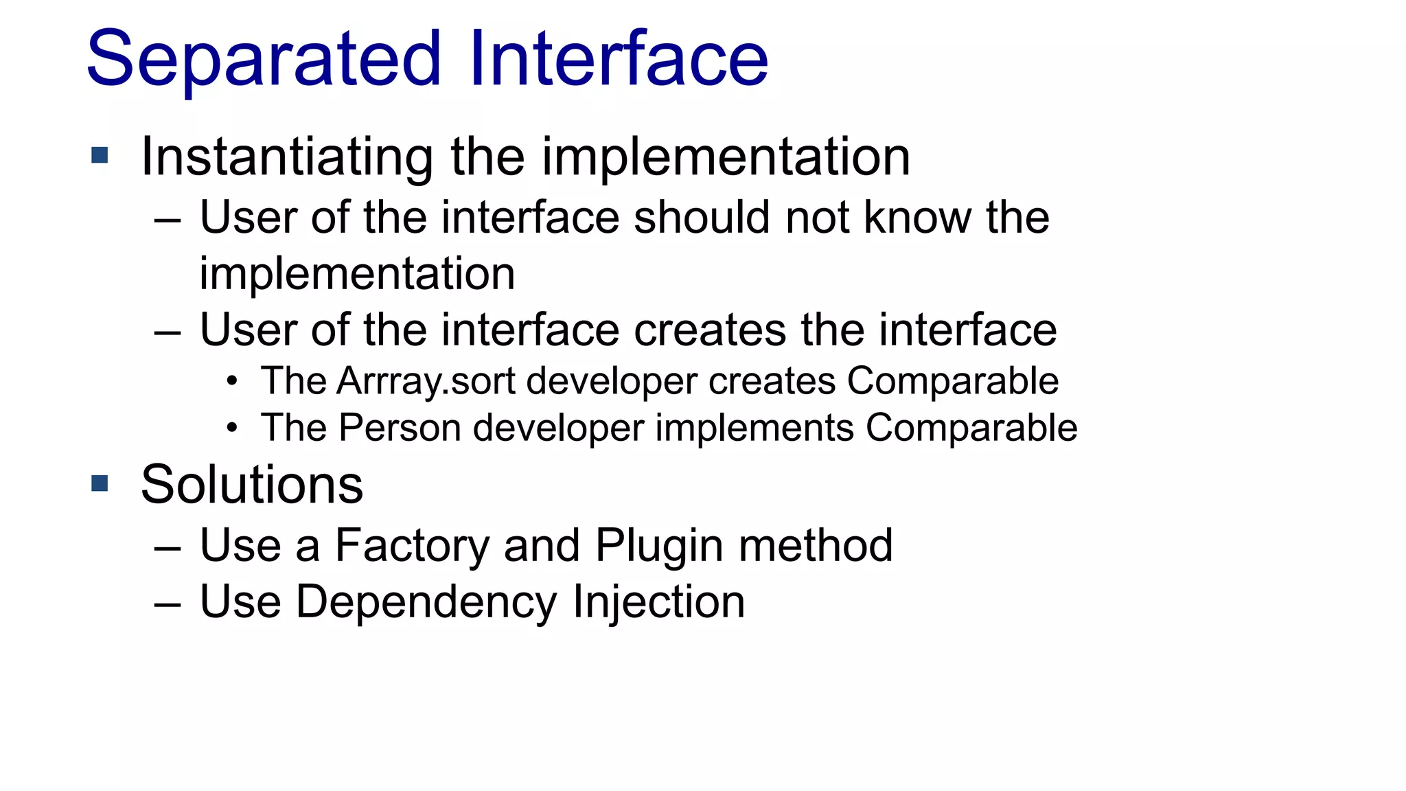 Separated Interface 
 Instantiating the implementation 
– User of the interface should not know the 
implementation 
– User of the interface creates the interface 
• The Arrray.sort developer creates Comparable 
• The Person developer implements Comparable 
 Solutions 
– Use a Factory and Plugin method 
– Use Dependency Injection 
 