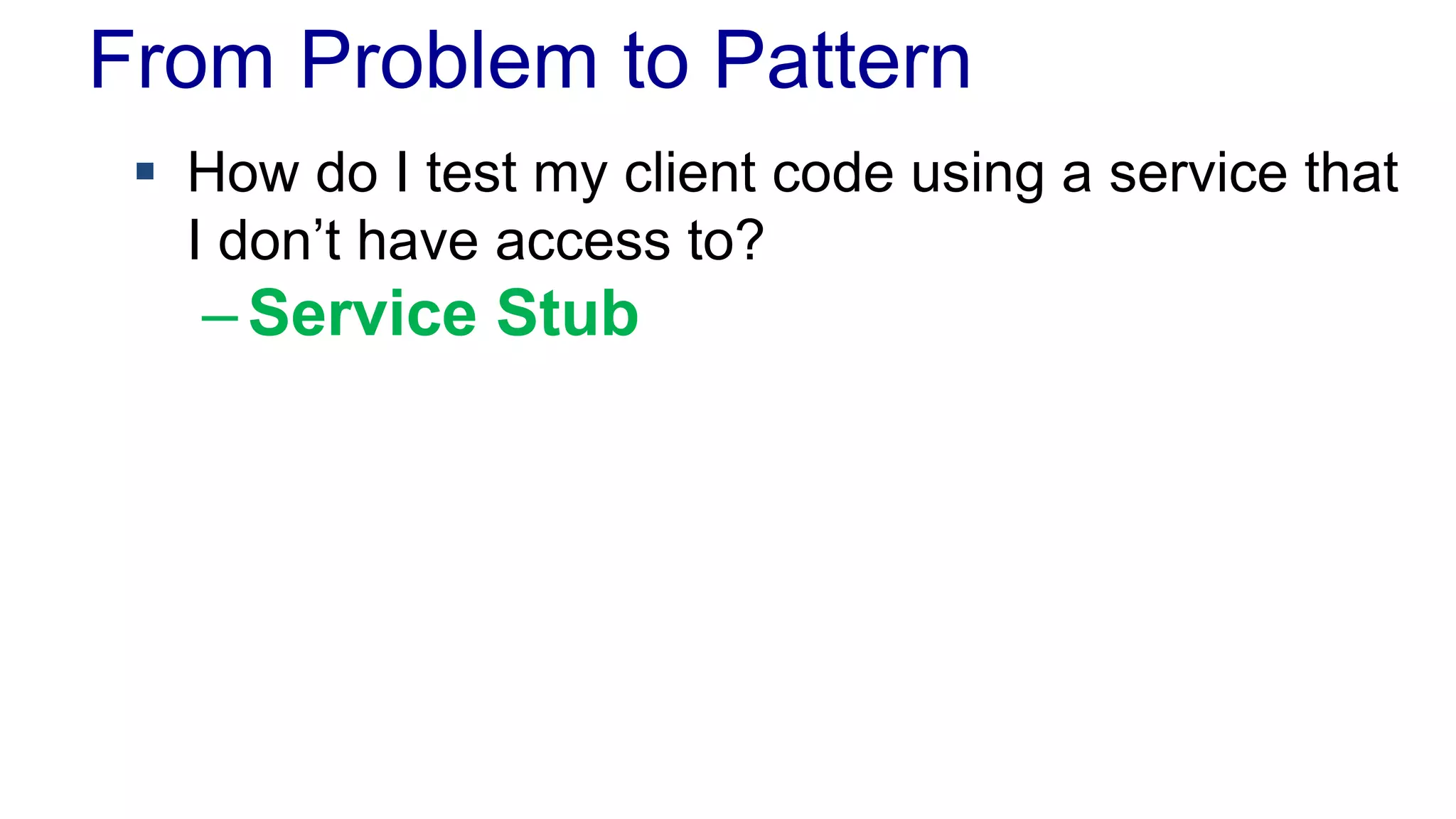 From Problem to Pattern 
 How do I test my client code using a service that 
I don’t have access to? 
– Service Stub 
 